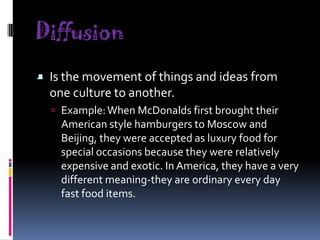 Diffusion

- Is the movement of things and ideas from

one culture to another.

 Example: When McDonalds first brought their

American style hamburgers to Moscow and
Beijing, they were accepted as luxury food for
special occasions because they were relatively
expensive and exotic. In America, they have a very
different meaning-they are ordinary every day
fast food items.

 