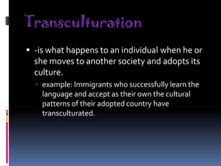 Transculturation
 -is what happens to an individual when he or

she moves to another society and adopts its
culture.
 example: Immigrants who successfully learn the

language and accept as their own the cultural
patterns of their adopted country have
transculturated.

 