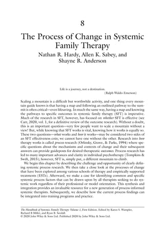 The Handbook of Systemic Family Therapy: Volume 1, First Edition. Edited by Karen S. Wampler,
Richard B Miller, and Ryan B. Seedall.
© 2020 John Wiley & Sons Ltd. Published 2020 by John Wiley & Sons Ltd.
8
Life is a journey, not a destination.
(Ralph Waldo Emerson)
Scaling a mountain is a difficult but worthwhile activity, and one thing every moun-
tain guide knows is that having a map and following an outlined pathway to the sum-
mit is often critical—even lifesaving. In much the same way, having a map and knowing
the pathways to specific outcomes in systemic family therapy (SFT) is imperative.
Much of the research in SFT, however, has focused on whether SFT is effective (see
Carr, 2020, vol. 1, for a definitive review of the outcome research). Without a doubt,
this is an important question—very few people want to scale a mountain without a
view! But, while knowing that SFT works is vital, knowing how it works is equally so.
These two questions—what works and how it works—may be considered two sides of
an SFT effectiveness coin; we cannot have one without the other. Research into how
therapy works is called process research (Orlinsky, Grawe, & Parks, 1994) where spe-
cific questions about the mechanisms and contexts of change and their subsequent
answers can provide guideposts for desired therapeutic outcomes. Process research has
led to many important advances and clarity in individual psychotherapy (Tompkins &
Swift, 2015); however, SFT is, simply put, a different mountain to climb.
We begin this chapter by describing the challenge and opportunity of clearly defin-
ing systemic process research. We then take a close look at the processes of change
that have been explored among various schools of therapy and empirically supported
treatments (ESTs). Afterward, we make a case for identifying common and specific
systemic process factors that can be drawn upon by all therapists seeking to do sys-
temic work regardless of their professional or model orientation. This synthesis and
integration provides an invaluable resource for a new generation of process‐informed
systemic therapists. Subsequently, we describe how the current process findings can
be integrated into training programs and practice.
The Process of Change in Systemic
Family Therapy
Nathan R. Hardy, Allen K. Sabey, and
Shayne R. ­
Anderson
 