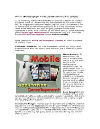 Process of Choosing Right Mobile Application Development Company

As we all are very well know that today the use of mobile is become an essential
part of the human life. It seems that with out mobile the life is become interest
less. But the popularity of mobile is not only depends upon its features but as well
as depends upon its user-friendly applications. So it is very necessary to develop
smart mobile applications and if you are going to plan to develop mobile
applications to attract more customers for your mobile services. Before making any
plan for mobile apps development the first important thing is to choose right
mobile application development service provider company.


Before choosing any Mobile app development company it’s beneficial to follow
the following points……

Customers Expectation: First of all It is necessary to think about your clients
expectations that what they want to have, and which type of mobile applications
they prefer…

                                                          Market Research: To
                                                          know about mobile
                                                          market it means in the
                                                          market at present which
                                                          type of mobile
                                                          applications are
                                                          demanded by users its
                                                          very important thing to
                                                          know about user interest
                                                          for making user friendly
                                                          mobile applications.
                                                          Actually it is not possible
                                                          to go on each and every
                                                          user and ask them about
                                                          their expectations so we
                                                          can get idea from market
                                                          research about customer
                                                          interest.

                                                         Basic Concept: It is also
                                                         necessary to have basic
concept about mobile applications and also the ways and resources by which clients
can get more advantages form services Provider Company and company can get
more advantages from its clients.

Functionality Analysis: Foremost steps are to analyze and identify the functional
requirements of mobile applications and also the quality of software which has been
used for making mobile applications. Mobile applications must be comfortable, easy
and user-friendly. Some time it seems that some of the mobile applications takes
to time to load and only high qualify people can use it and its very hard to run by
ordinary people.
 
