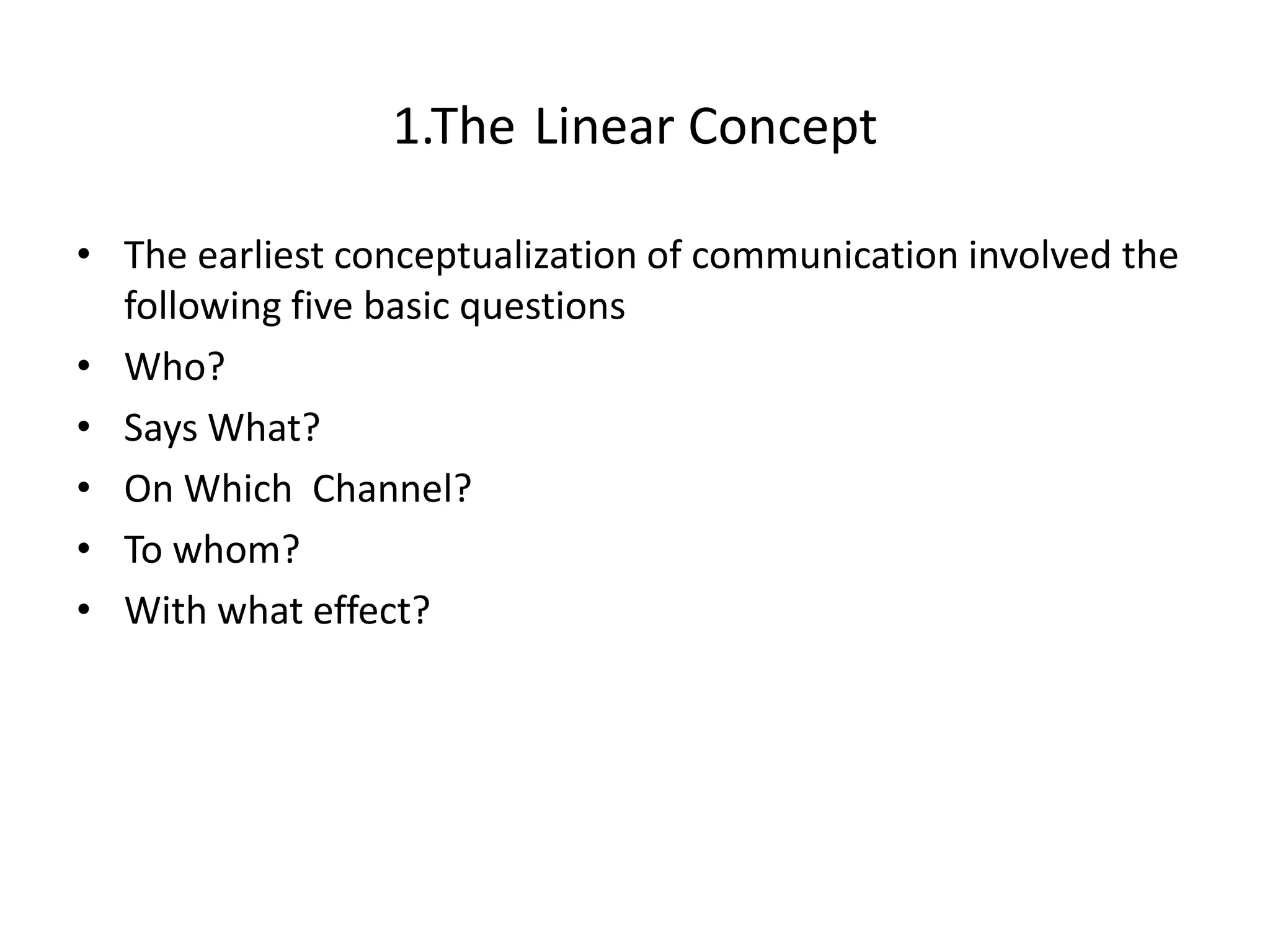 1.The Linear Concept

• The earliest conceptualization of communication involved the
  following five basic questions
• Who?
• Says What?
• On Which Channel?
• To whom?
• With what effect?
 