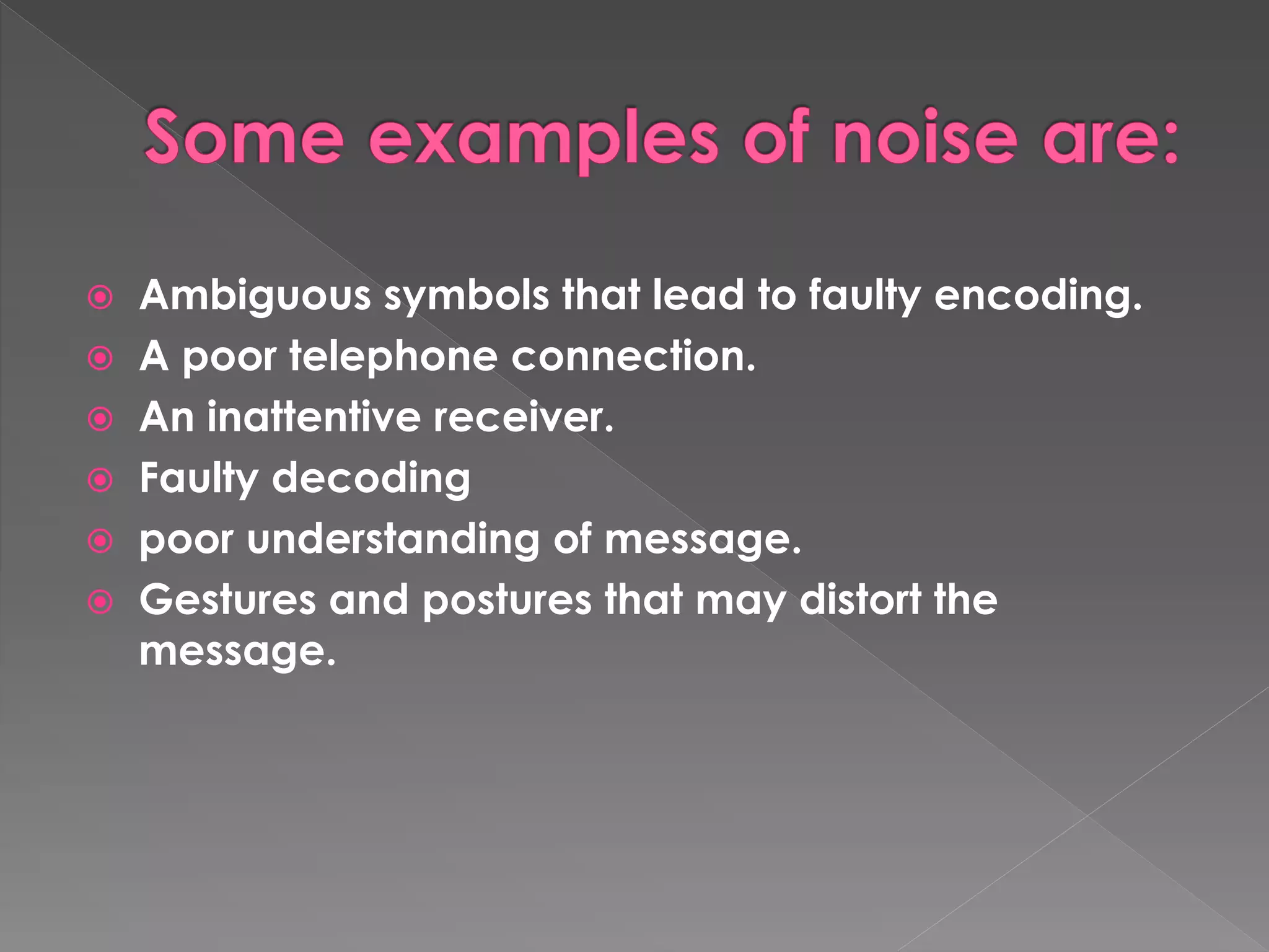  Ambiguous symbols that lead to faulty encoding. 
 A poor telephone connection. 
 An inattentive receiver. 
 Faulty decoding 
 poor understanding of message. 
 Gestures and postures that may distort the 
message. 
 