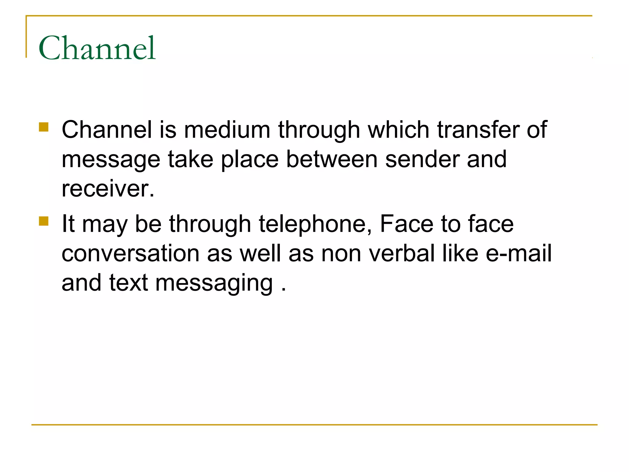 Channel
 Channel is medium through which transfer of
message take place between sender and
receiver.
 It may be through telephone, Face to face
conversation as well as non verbal like e-mail
and text messaging .
 