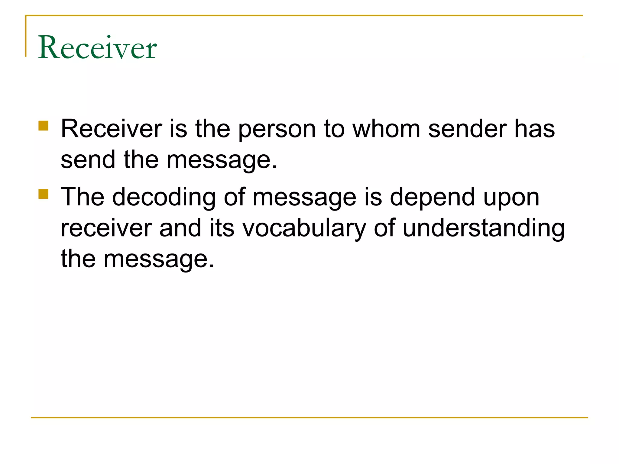 Receiver
 Receiver is the person to whom sender has
send the message.
 The decoding of message is depend upon
receiver and its vocabulary of understanding
the message.
 