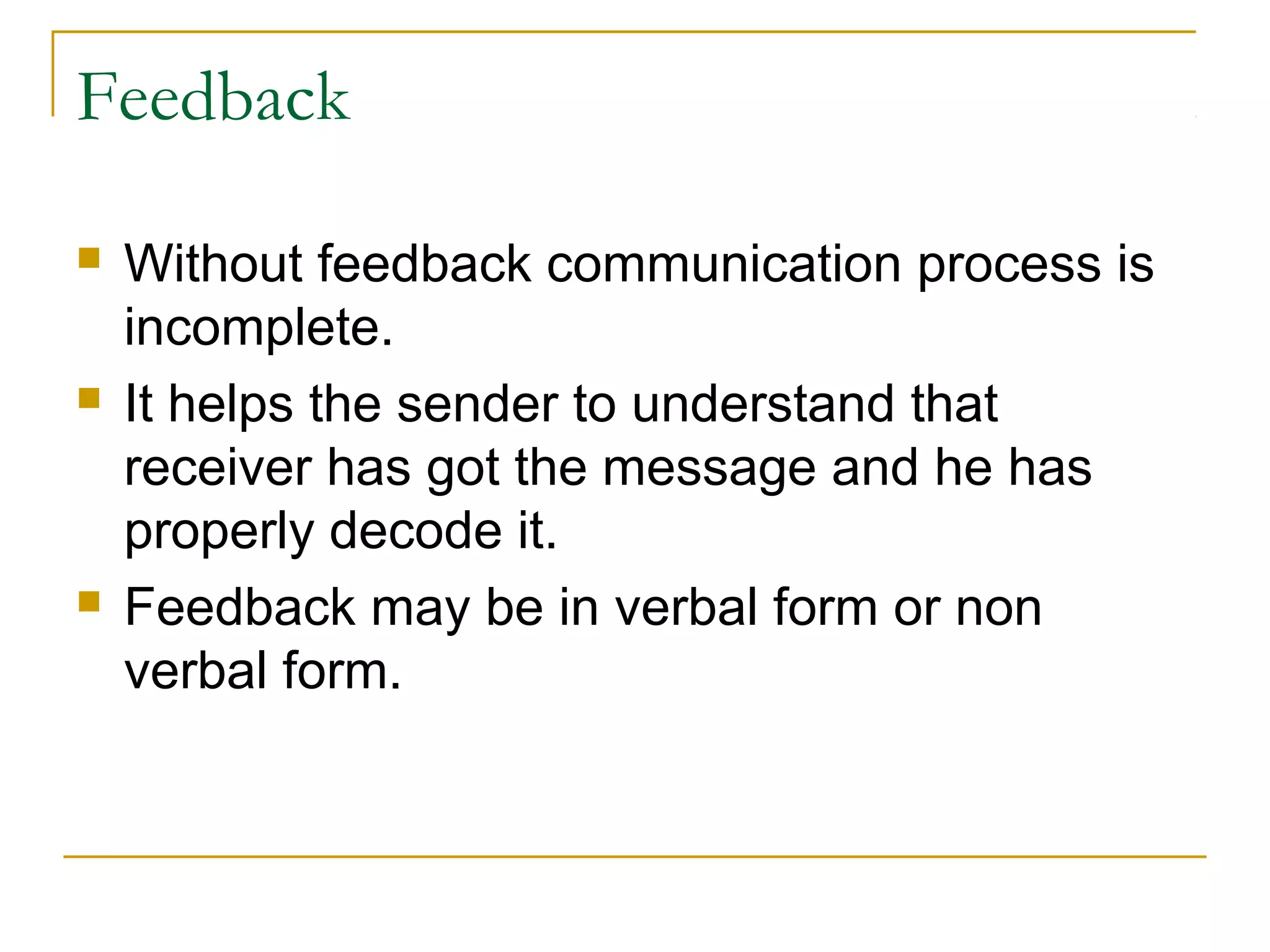 Feedback
 Without feedback communication process is
incomplete.
 It helps the sender to understand that
receiver has got the message and he has
properly decode it.
 Feedback may be in verbal form or non
verbal form.
 