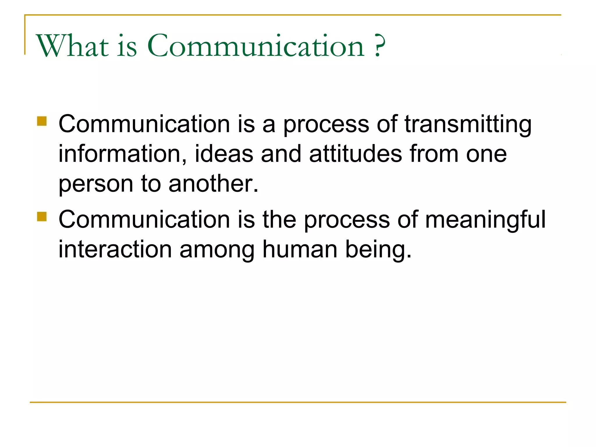 What is Communication ?
 Communication is a process of transmitting
information, ideas and attitudes from one
person to another.
 Communication is the process of meaningful
interaction among human being.
 