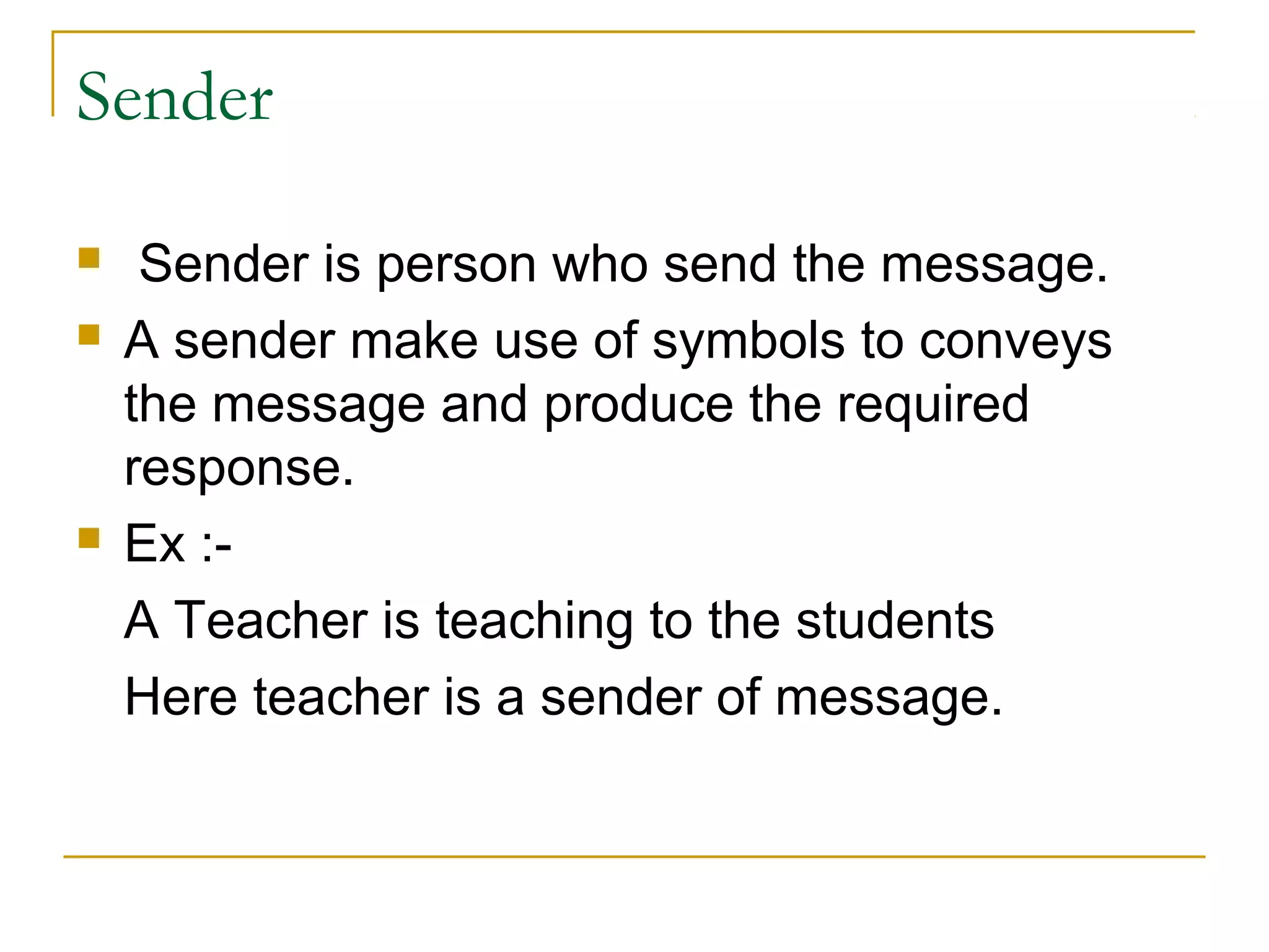 Sender
 Sender is person who send the message.
 A sender make use of symbols to conveys
the message and produce the required
response.
 Ex :-
A Teacher is teaching to the students
Here teacher is a sender of message.
 