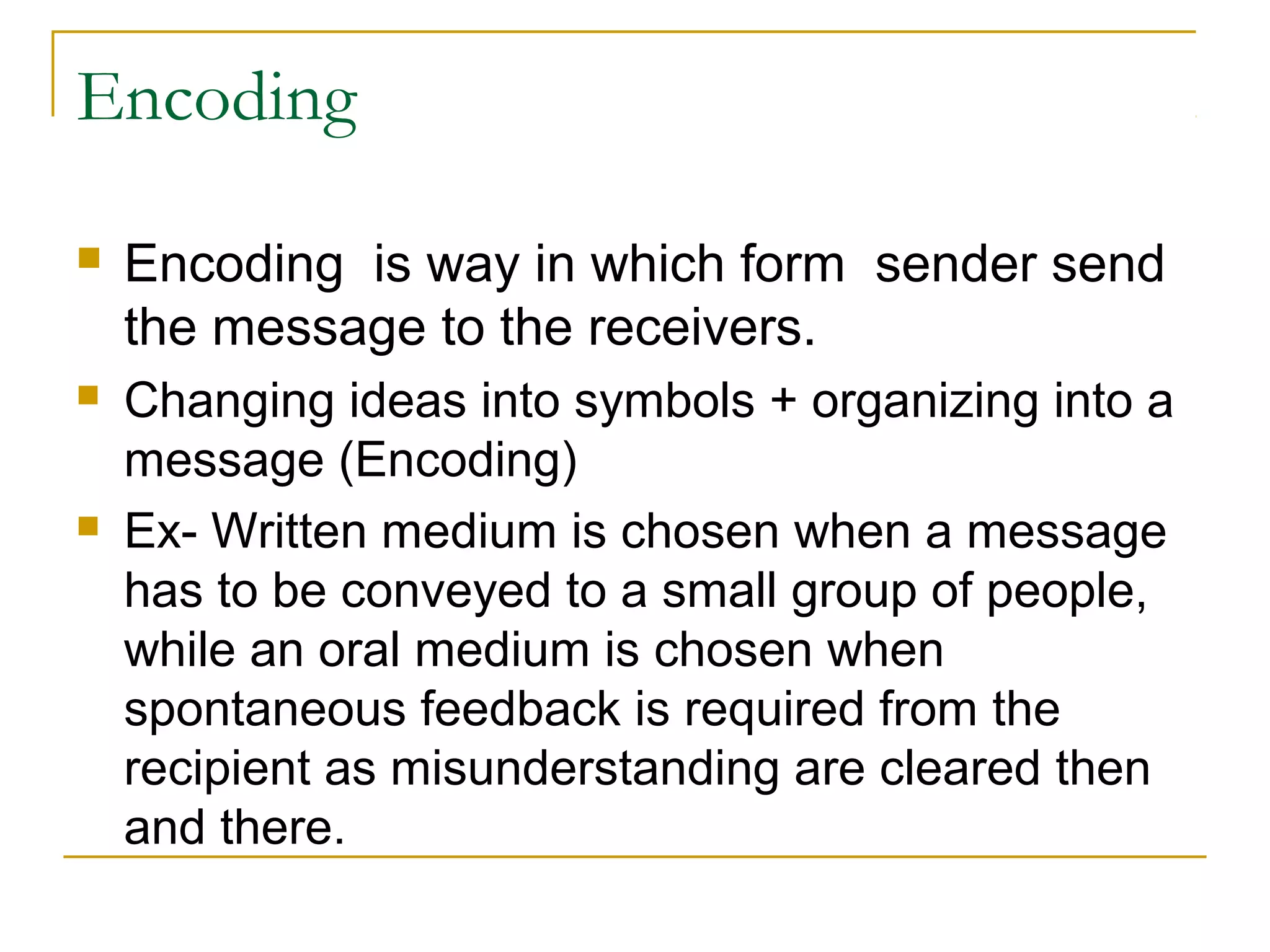 Encoding
 Encoding is way in which form sender send
the message to the receivers.
 Changing ideas into symbols + organizing into a
message (Encoding)
 Ex- Written medium is chosen when a message
has to be conveyed to a small group of people,
while an oral medium is chosen when
spontaneous feedback is required from the
recipient as misunderstanding are cleared then
and there.
 
