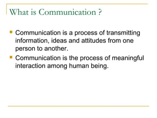 What is Communication ?
 Communication is a process of transmitting
information, ideas and attitudes from one
person to another.
 Communication is the process of meaningful
interaction among human being.
 