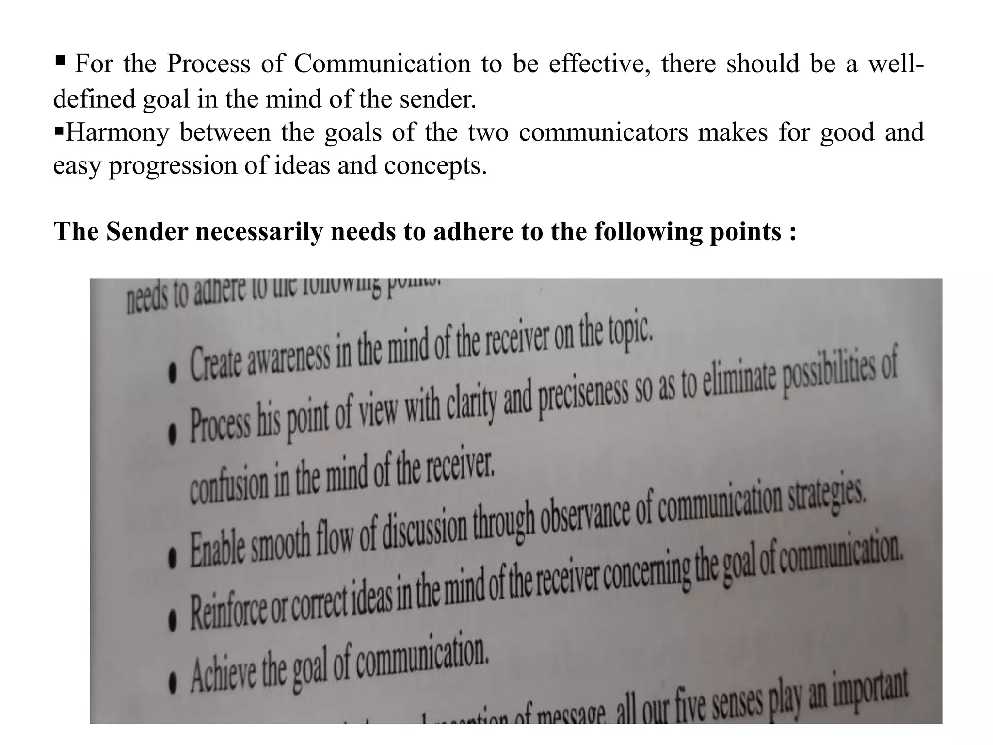  For the Process of Communication to be effective, there should be a well-
defined goal in the mind of the sender.
Harmony between the goals of the two communicators makes for good and
easy progression of ideas and concepts.
The Sender necessarily needs to adhere to the following points :
 