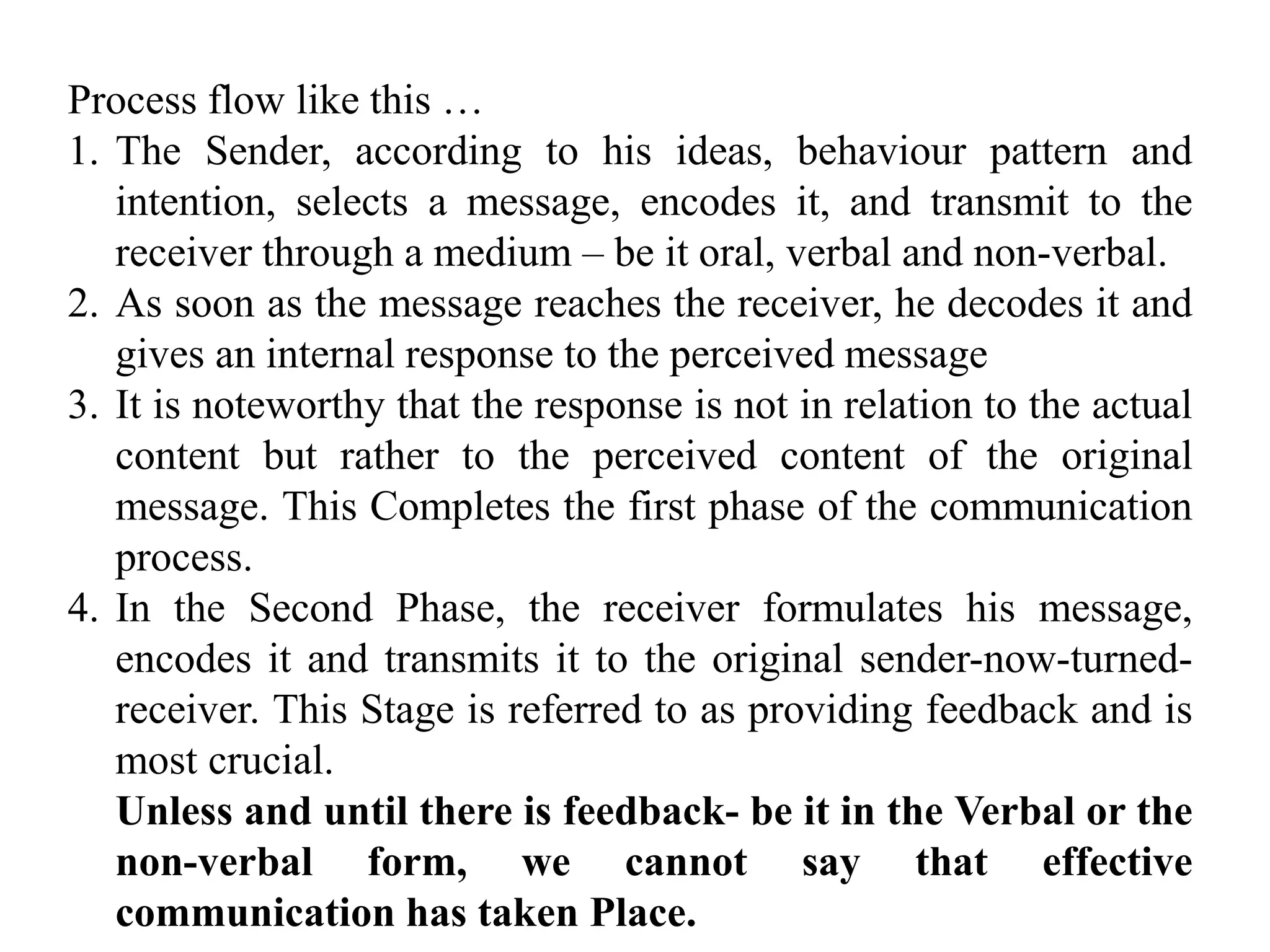 Process flow like this …
1. The Sender, according to his ideas, behaviour pattern and
intention, selects a message, encodes it, and transmit to the
receiver through a medium – be it oral, verbal and non-verbal.
2. As soon as the message reaches the receiver, he decodes it and
gives an internal response to the perceived message
3. It is noteworthy that the response is not in relation to the actual
content but rather to the perceived content of the original
message. This Completes the first phase of the communication
process.
4. In the Second Phase, the receiver formulates his message,
encodes it and transmits it to the original sender-now-turned-
receiver. This Stage is referred to as providing feedback and is
most crucial.
Unless and until there is feedback- be it in the Verbal or the
non-verbal form, we cannot say that effective
communication has taken Place.
 