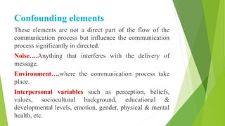 Confounding elements
These elements are not a direct part of the flow of the
communication process but influence the communication
process significantly in directed.
Noise….Anything that interferes with the delivery of
message.
Environment….where the communication process take
place.
Interpersonal variables such as perception, beliefs,
values, sociocultural background, educational &
developmental levels, emotion, gender, physical & mental
health, etc.
 