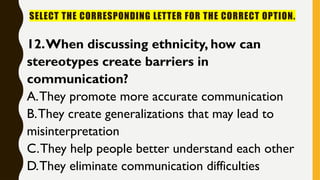 SELECT THE CORRESPONDING LETTER FOR THE CORRECT OPTION.
12.When discussing ethnicity, how can
stereotypes create barriers in
communication?
A.They promote more accurate communication
B.They create generalizations that may lead to
misinterpretation
C.They help people better understand each other
D.They eliminate communication difficulties
 
