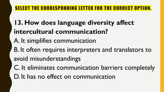 SELECT THE CORRESPONDING LETTER FOR THE CORRECT OPTION.
13. How does language diversity affect
intercultural communication?
A. It simplifies communication
B. It often requires interpreters and translators to
avoid misunderstandings
C. It eliminates communication barriers completely
D. It has no effect on communication
 