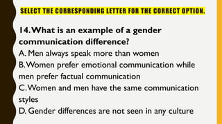 SELECT THE CORRESPONDING LETTER FOR THE CORRECT OPTION.
14.What is an example of a gender
communication difference?
A. Men always speak more than women
B.Women prefer emotional communication while
men prefer factual communication
C.Women and men have the same communication
styles
D. Gender differences are not seen in any culture
 