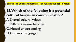 SELECT THE CORRESPONDING LETTER FOR THE CORRECT OPTION.
15.Which of the following is a potential
cultural barrier in communication?
A. Shared cultural values
B. Different nonverbal cues
C. Mutual understanding
D. Common language
 
