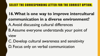 SELECT THE CORRESPONDING LETTER FOR THE CORRECT OPTION.
16.What is one way to improve intercultural
communication in a diverse environment?
A.Avoid discussing cultural differences
B.Assume everyone understands your point of
view
C. Develop cultural awareness and sensitivity
D. Focus only on verbal communication
 