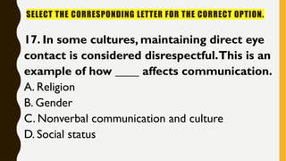 SELECT THE CORRESPONDING LETTER FOR THE CORRECT OPTION.
17. In some cultures, maintaining direct eye
contact is considered disrespectful.This is an
example of how ____ affects communication.
A. Religion
B. Gender
C. Nonverbal communication and culture
D. Social status
 