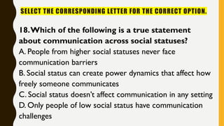SELECT THE CORRESPONDING LETTER FOR THE CORRECT OPTION.
18.Which of the following is a true statement
about communication across social statuses?
A. People from higher social statuses never face
communication barriers
B. Social status can create power dynamics that affect how
freely someone communicates
C. Social status doesn’t affect communication in any setting
D. Only people of low social status have communication
challenges
 