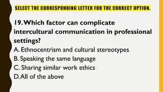 SELECT THE CORRESPONDING LETTER FOR THE CORRECT OPTION.
19.Which factor can complicate
intercultural communication in professional
settings?
A. Ethnocentrism and cultural stereotypes
B. Speaking the same language
C. Sharing similar work ethics
D.All of the above
 