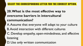 SELECT THE CORRESPONDING LETTER FOR THE CORRECT OPTION.
20.What is the most effective way to
overcome barriers in intercultural
communication?
A.Assume that everyone will adapt to your culture
B.Avoid interaction with different cultures
C. Develop empathy, open-mindedness, and effective
listening
D. Use only written communication
 