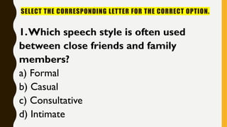 SELECT THE CORRESPONDING LETTER FOR THE CORRECT OPTION.
1.Which speech style is often used
between close friends and family
members?
a) Formal
b) Casual
c) Consultative
d) Intimate
 