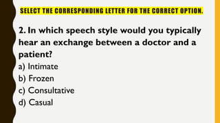 SELECT THE CORRESPONDING LETTER FOR THE CORRECT OPTION.
2. In which speech style would you typically
hear an exchange between a doctor and a
patient?
a) Intimate
b) Frozen
c) Consultative
d) Casual
 