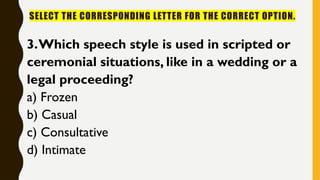 SELECT THE CORRESPONDING LETTER FOR THE CORRECT OPTION.
3.Which speech style is used in scripted or
ceremonial situations, like in a wedding or a
legal proceeding?
a) Frozen
b) Casual
c) Consultative
d) Intimate
 
