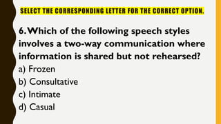 SELECT THE CORRESPONDING LETTER FOR THE CORRECT OPTION.
6.Which of the following speech styles
involves a two-way communication where
information is shared but not rehearsed?
a) Frozen
b) Consultative
c) Intimate
d) Casual
 