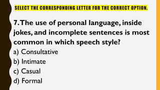 SELECT THE CORRESPONDING LETTER FOR THE CORRECT OPTION.
7.The use of personal language, inside
jokes, and incomplete sentences is most
common in which speech style?
a) Consultative
b) Intimate
c) Casual
d) Formal
 