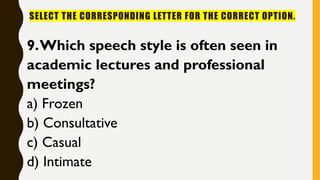 SELECT THE CORRESPONDING LETTER FOR THE CORRECT OPTION.
9.Which speech style is often seen in
academic lectures and professional
meetings?
a) Frozen
b) Consultative
c) Casual
d) Intimate
 