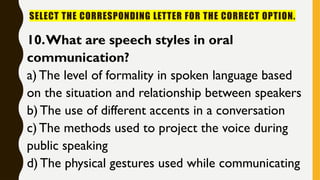 SELECT THE CORRESPONDING LETTER FOR THE CORRECT OPTION.
10.What are speech styles in oral
communication?
a) The level of formality in spoken language based
on the situation and relationship between speakers
b) The use of different accents in a conversation
c) The methods used to project the voice during
public speaking
d) The physical gestures used while communicating
 