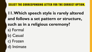 SELECT THE CORRESPONDING LETTER FOR THE CORRECT OPTION.
11.Which speech style is rarely altered
and follows a set pattern or structure,
such as in a religious ceremony?
a) Formal
b) Casual
c) Frozen
d) Intimate
 
