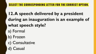 SELECT THE CORRESPONDING LETTER FOR THE CORRECT OPTION.
12.A speech delivered by a president
during an inauguration is an example of
what speech style?
a) Formal
b) Frozen
c) Consultative
d) Casual
 