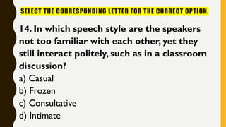 SELECT THE CORRESPONDING LETTER FOR THE CORRECT OPTION.
14. In which speech style are the speakers
not too familiar with each other, yet they
still interact politely, such as in a classroom
discussion?
a) Casual
b) Frozen
c) Consultative
d) Intimate
 