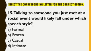 SELECT THE CORRESPONDING LETTER FOR THE CORRECT OPTION.
15.Talking to someone you just met at a
social event would likely fall under which
speech style?
a) Formal
b) Frozen
c) Casual
d) Intimate
 