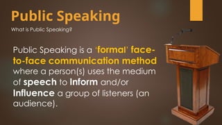 Public Speaking
Public Speaking is a ‘formal’ face-
to-face communication method
where a person(s) uses the medium
of speech to Inform and/or
Influence a group of listeners (an
audience).
What is Public Speaking?
 