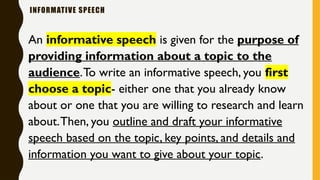 INFORMATIVE SPEECH
An informative speech is given for the purpose of
providing information about a topic to the
audience.To write an informative speech, you first
choose a topic- either one that you already know
about or one that you are willing to research and learn
about.Then, you outline and draft your informative
speech based on the topic, key points, and details and
information you want to give about your topic.
 