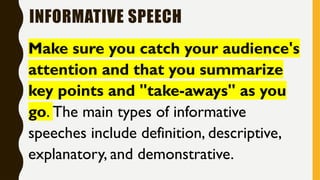 INFORMATIVE SPEECH
Make sure you catch your audience's
attention and that you summarize
key points and "take-aways" as you
go. The main types of informative
speeches include definition, descriptive,
explanatory, and demonstrative.
 