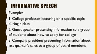 INFORMATIVE SPEECH
Examples:
1. College professor lecturing on a specific topic
during a class
2. Guest speaker presenting information to a group
of students about how to apply for college
3. Company president presenting information about
last quarter's sales to a group of board members
 