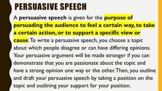 PERSUASIVE SPEECH
A persuasive speech is given for the purpose of
persuading the audience to feel a certain way, to take
a certain action, or to support a specific view or
cause.To write a persuasive speech, you choose a topic
about which people disagree or can have differing opinions.
Your persuasive argument will be made stronger if you can
demonstrate that you are passionate about the topic and
have a strong opinion one way or the other.Then, you outline
and draft your persuasive speech by taking a position on the
topic and outlining your support for your position.
 