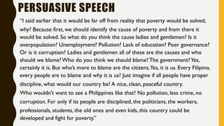 PERSUASIVE SPEECH
“I said earlier that it would be far off from reality that poverty would be solved,
why? Because first, we should identify the cause of poverty and from there it
would be solved. So what do you think the cause ladies and gentlemen? Is it
overpopulation? Unemployment? Pollution? Lack of education? Poor governance?
Or is it corruption? Ladies and gentlemen all of these are the causes and who
should we blame? Who do you think we should blame? The government?Yes,
certainly it is. But who’s more to blame are the citizens.Yes, it is us. Every Filipino,
every people are to blame and why it is us? Just imagine if all people have proper
discipline, what would our country be? A nice, clean, peaceful country.
Who wouldn't want to see a Philippines like that? No pollution, less crime, no
corruption. For only if its people are disciplined, the politicians, the workers,
professionals, students, the old ones and even kids, this country could be
developed and fight for poverty.”
 