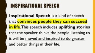 INSPIRATIONAL SPEECH
Inspirational Speech is a kind of speech
that convinces people they can succeed
in life.This speech includes uplifting stories
that the speaker thinks the people listening to
it will be moved and inspired to do greater
and better things in their life.
 