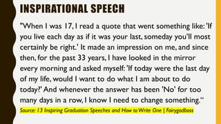 INSPIRATIONAL SPEECH
"When I was 17, I read a quote that went something like: 'If
you live each day as if it was your last, someday you’ll most
certainly be right.' It made an impression on me, and since
then, for the past 33 years, I have looked in the mirror
every morning and asked myself: 'If today were the last day
of my life, would I want to do what I am about to do
today?' And whenever the answer has been 'No' for too
many days in a row, I know I need to change something.“
Source: 13 Inspiring Graduation Speeches and How toWrite One | Fairygodboss
 