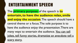 ENTERTAINMENT SPEECH
The primary purpose of the speech is to
entertain, to have the audience relax, smile
and enjoy the occasion.The speech should have a
central theme or a focus.The sole purpose is to
have the audience enjoy the presentation.There are
many ways to entertain the audience. You can tell
jokes, tell funny stories, dramatize an anecdote tell a
scary story.
 