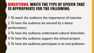 DIRECTIONS. WRITE THE TYPE OF SPEECH THAT
IS APPROPRIATE FOR THE FOLLOWING.
1.To teach the audience the importance of exercise.
2.To have the audience be amused by a dance
performance.
3.To have the audience understand cultural diversities
4.To have the audience support the school project
5.To have the audience participate in an anti-pollution.
 