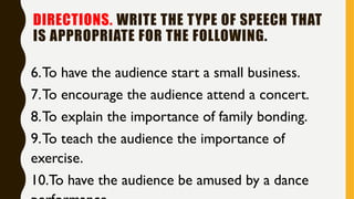 DIRECTIONS. WRITE THE TYPE OF SPEECH THAT
IS APPROPRIATE FOR THE FOLLOWING.
6.To have the audience start a small business.
7.To encourage the audience attend a concert.
8.To explain the importance of family bonding.
9.To teach the audience the importance of
exercise.
10.To have the audience be amused by a dance
 
