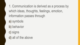 1. Communication is derived as a process by
which ideas, thoughts, feelings, emotion,
information passes through
a) symbols
b) behavior
c) signs
d) all of the above
 