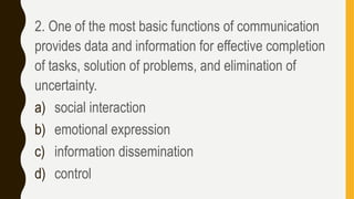 2. One of the most basic functions of communication
provides data and information for effective completion
of tasks, solution of problems, and elimination of
uncertainty.
a) social interaction
b) emotional expression
c) information dissemination
d) control
 