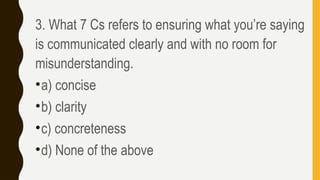 3. What 7 Cs refers to ensuring what you’re saying
is communicated clearly and with no room for
misunderstanding.
•a) concise
•b) clarity
•c) concreteness
•d) None of the above
 